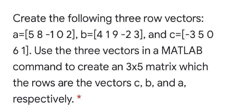 Create the following three row vectors:
a=[5 8 -10 2], b=[4 19 -2 3], and c=[-3 50
6 1]. Use the three vectors in a MATLAB
command to create an 3x5 matrix which
the rows are the vectors c, b, and a,
respectively. *
