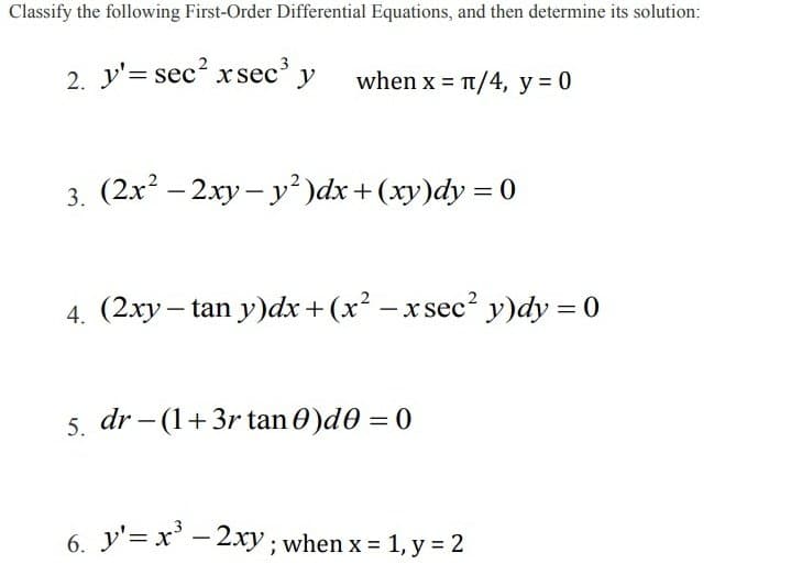 Classify the following First-Order Differential Equations, and then determine its solution:
2. y'= sec? xsec' y
when x = t/4, y = 0
3. (2x? – 2xy – y² )dx+(xy)dy = 0
4. (2xy – tan y)dx +(x² -x sec² y)dy = 0
5. dr – (1+3r tan 0)d0 = 0
6. y'= x' – 2xy ; when x = 1, y = 2
|
