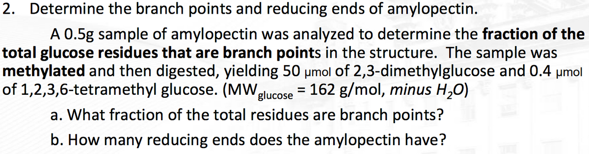 2. Determine the branch points and reducing ends of amylopectin.
A 0.5g sample of amylopectin was analyzed to determine the fraction of the
total glucose residues that are branch points in the structure. The sample was
methylated and then digested, yielding 50 umol of 2,3-dimethylglucose and 0.4 µmol
of 1,2,3,6-tetramethyl glucose. (MWglucose = 162 g/mol, minus H,0)
%3D
a. What fraction of the total residues are branch points?
b. How many reducing ends does the amylopectin have?
