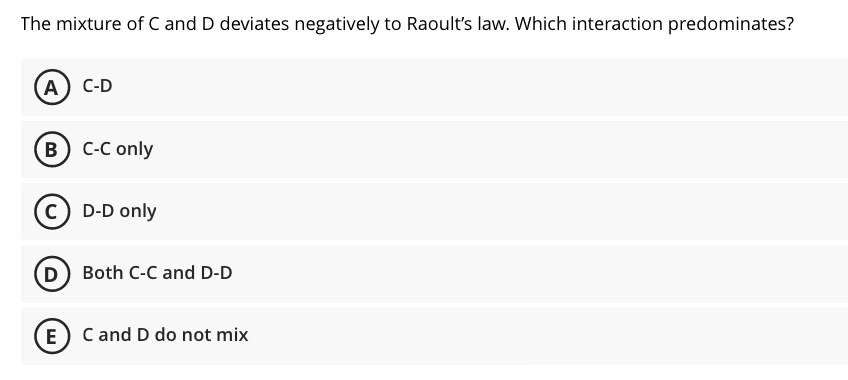 The mixture of C and D deviates negatively to Raoult's law. Which interaction predominates?
(А) с-D
(в) с-С only
C D-D only
D Both C-C and D-D
E) C and D do not mix
