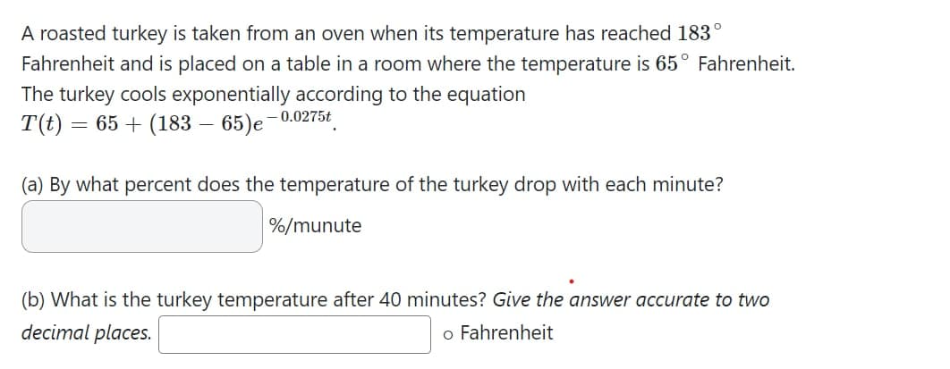 A roasted turkey is taken from an oven when its temperature has reached 183°
Fahrenheit and is placed on a table in a room where the temperature is 65° Fahrenheit.
The turkey cools exponentially according to the equation
T(t)
= 65 + (183 – 65)e-0.0275t
(a) By what percent does the temperature of the turkey drop with each minute?
%/munute
(b) What is the turkey temperature after 40 minutes? Give the answer accurate to two
decimal places.
o Fahrenheit
