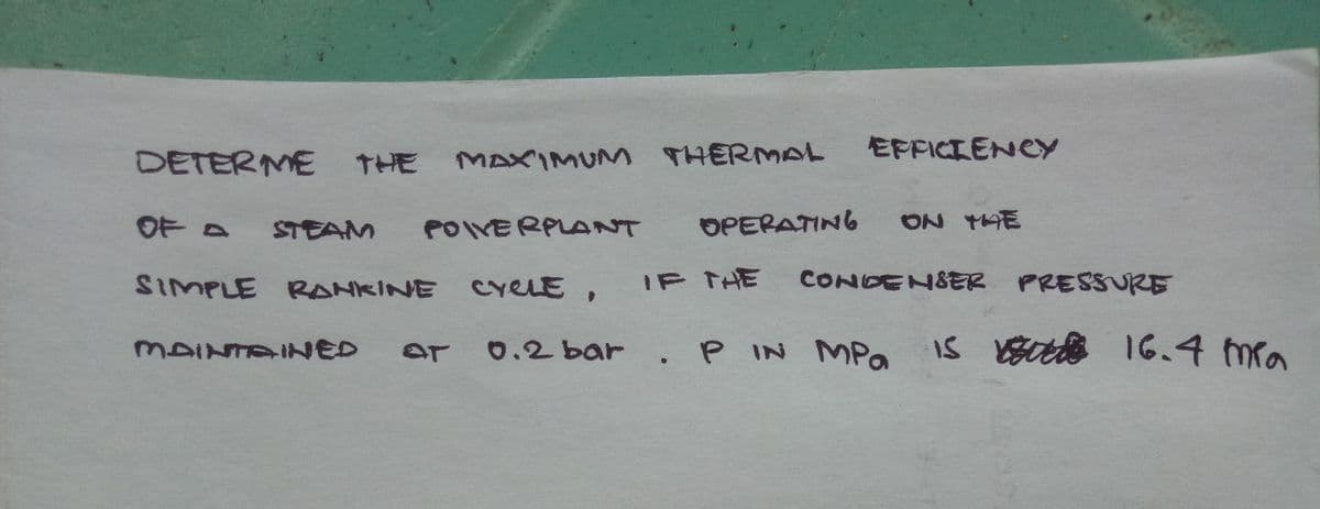 DETERME
THE
MAXIMUM
THERMAL
EFFICIENCY
OF D
STEAM
POIVERPLANT
OPERATING
ON 1AE
SIMPLE RANKINE CreLE ,
IF THE
CONDENSER PRESSURE
P IN MPO
Is btte 16.4 mra
MAINTAINED
0.2bar
