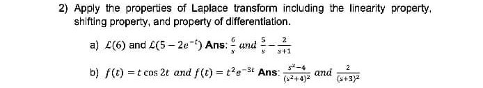 2) Apply the properties of Laplace transform including the linearity property,
shifting property, and property of differentiation.
5
2
a) L(6) and L(5- 2e-) Ans: und
s+1
s-4
b) f(t) = t cos 2t and f(t) = t?e-3t Ans:
and
(32+4)2
%3D
(s+3)2
