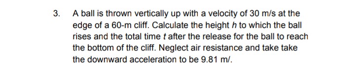 A ball is thrown vertically up with a velocity of 30 m/s at the
edge of a 60-m cliff. Calculate the height h to which the ball
3.
rises and the total time t after the release for the ball to reach
the bottom of the cliff. Neglect air resistance and take take
the downward acceleration to be 9.81 m/.
