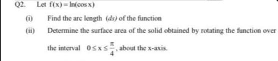 Q2.
Let f(x) = In(cos x)
(i)
Find the are length (ds) of the function
(ii) Determine the surface area of the solid obtained by rotating the function over
Osxs, about the x-axis.
the interval
