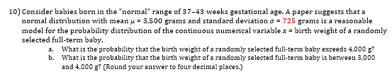 Consider babies born in the "normal" range of 37-43 weeks gestational age. A paper suggests that a
normal distribution with mean µ = 3,500 grams and standard deviation o = 725 grams is a reasonable
model for the probability distribution of the continuous numerical variable x = birth weight of a randomly
selected full-term baby.
a. What is the probability that the birth weight of a randomly selected full-term baby exceeds 4,000 g?
b. What is the probability that the birth weight of a randomly selected full-term baby is between 3,000
and 4,000 g? (Round your answer to four decimal places.)
