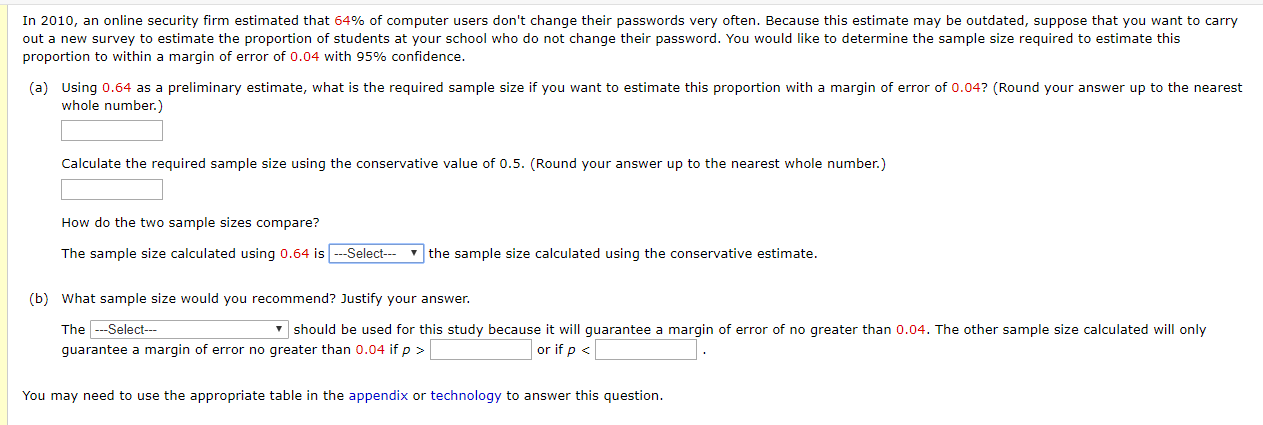 In 2010, an online security firm estimated that 64% of computer users don't change their passwords very often. Because this estimate may be outdated, suppose that you want to carry
out a new survey to estimate the proportion of students at your school who do not change their password. You would like to determine the sample size required to estimate this
proportion to within a margin of error of 0.04 with 95% confidence.
(a) Using 0.64 as a preliminary estimate, what is the required sample size if you want to estimate this proportion with a margin of error of 0.04? (Round your answer up to the nearest
whole number.)
Calculate the required sample size using the conservative value of 0.5. (Round your answer up to the nearest whole number.)
How do the two sample sizes compare?
The sample size calculated using 0.64 is --Select---
- the sample size calculated using the conservative estimate.
(b) What sample size would you recommend? Justify your answer.
The --Select--
v should be used for this study because it will guarantee a margin of error of no greater than 0.04. The other sample size calculated will only
guarantee a margin of error no greater than 0.04 if p >
or if p <
