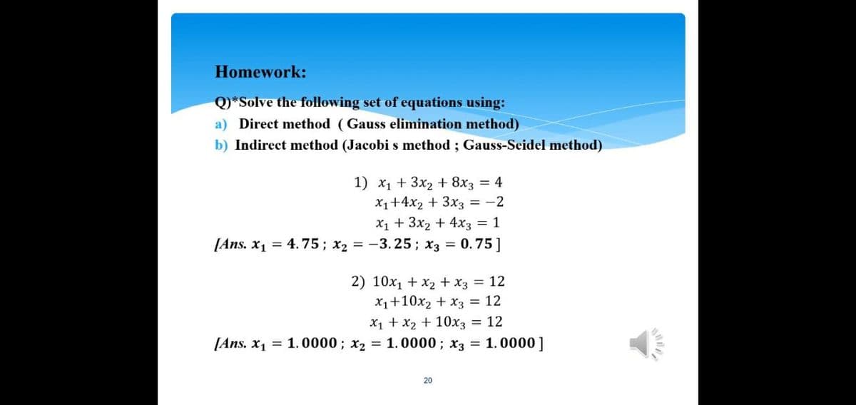 Homework:
Q)*Solve the following set of equations using:
a) Direct method (Gauss elimination method)
b) Indirect method (Jacobi s method ; Gauss-Seidel method)
1) x1 + 3x2 + 8x3 = 4
X1+4x2 + 3x3 = -2
X1 + 3x2 + 4x3 = 1
[Ans. x1 = 4.75; x2 = -3. 25; x3 = 0.75]
2) 10x1 + x2 + x3 = 12
X1+10x2 + x3 = 12
X1 + x2 + 10x3
[Ans. x1 = 1.0000; x2 = 1.0000; x3 = 1.0000]
= 12
20
