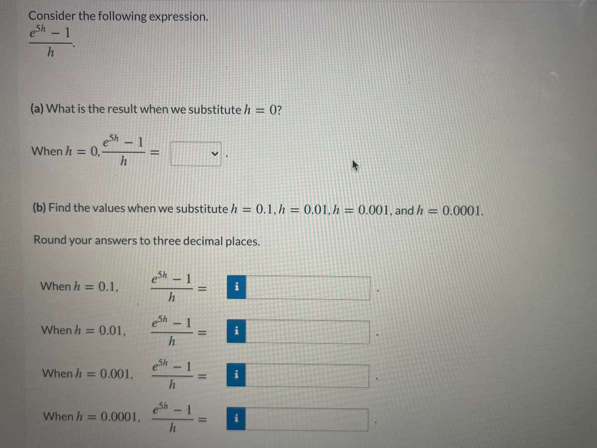 Consider the following expression.
eSh - 1
(a) What is the result when we substitute h = 0?
eSh
When h = 0,
- 1
(b) Find the values when we substitute h = 0.1, h = 0.01,h = 0.001, andh = 0.0001.
Round your answers to three decimal places.
eSh – 1
When h = 0.1,
%3D
h
eSh 1
When h = 0.01,
i
eSh 1
When h = 0.001,
5h
0.0001,
When h =
i
