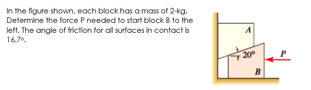 In the figure shown, each block has a mass of 2-kg.
Determine the force P needed to start block B to the
left. The angle of friction for all surfaces in contact is
A
16.7°.
20°
B
