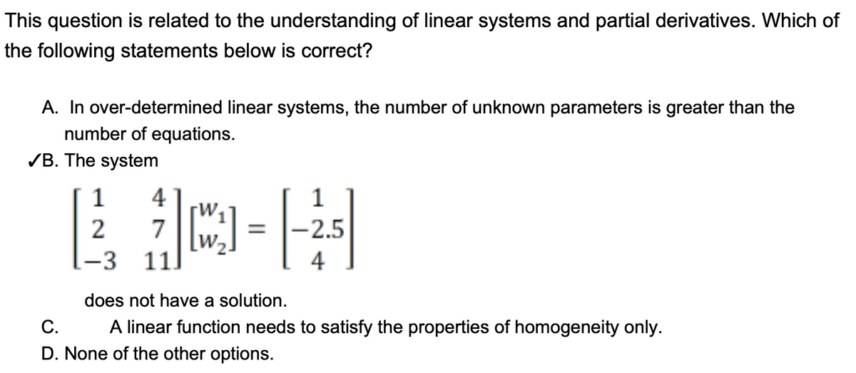 This question is related to the understanding of linear systems and partial derivatives. Which of
the following statements below is correct?
A. In over-determined linear systems, the number of unknown parameters is greater than the
number of equations.
✓B. The system
C.
1 4
1
E jo-H
7
2
-3
11
=
2.5
does not have a solution.
A linear function needs to satisfy the properties of homogeneity only.
D. None of the other options.