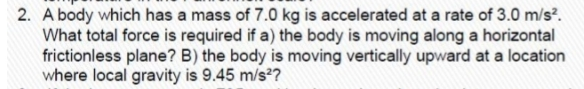 2. A body which has a mass of 7.0 kg is accelerated at a rate of 3.0 m/s?.
What total force is required if a) the body is moving along a horizontal
frictionless plane? B) the body is moving vertically upward at a location
where local gravity is 9.45 m/s??
