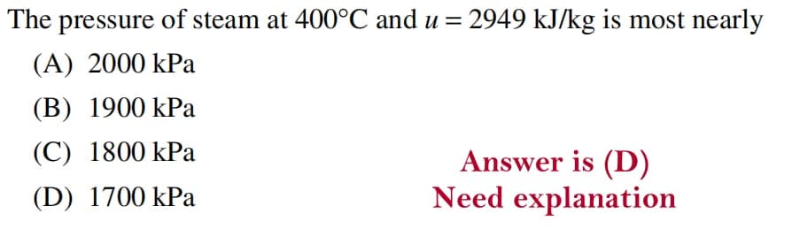 The pressure of steam at 400°C and u = 2949 kJ/kg is most nearly
(A) 2000 kPa
(B) 1900 kPa
(C) 1800 kPa
Answer is (D)
Need explanation
(D) 1700 kPa
