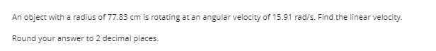 An object with a radius of 77.83 cm is rotating at an angular velocity of 15.91 rad/s. Find the linear velocity.
Round your answer to 2 decimal places.