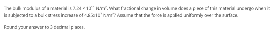 The bulk modulus of a material is 7.24 x 1011 N/m². What fractional change in volume does a piece of this material undergo when it
is subjected to a bulk stress increase of 4.85x107 N/m? Assume that the force is applied uniformly over the surface.
Round your answer to 3 decimal places.
