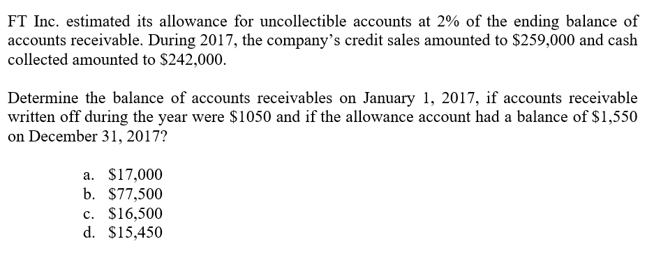 FT Inc. estimated its allowance for uncollectible accounts at 2% of the ending balance of
accounts receivable. During 2017, the company's credit sales amounted to $259,000 and cash
collected amounted to $242,000.
Determine the balance of accounts receivables on January 1, 2017, if accounts receivable
written off during the year were $1050 and if the allowance account had a balance of $1,550
on December 31, 2017?
а. $17,000
b. $77,500
c. $16,500
d. $15,450
с.
