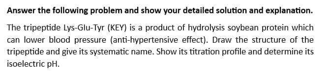 Answer the following problem and show your detailed solution and explanation.
The tripeptide Lys-Glu-Tyr (KEY) is a product of hydrolysis soybean protein which
can lower blood pressure (anti-hypertensive effect). Draw the structure of the
tripeptide and give its systematic name. Show its titration profile and determine its
isoelectric pH.