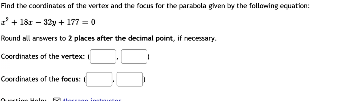 Find the coordinates of the vertex and the focus for the parabola given by the following equation:
x2 + 18x – 32y + 177 = 0
-
Round all answers to 2 places after the decimal point, if necessary.
Coordinates of the vertex:
Coordinates of the focus:
Ouestien Holn:
M Morcago inctructor
