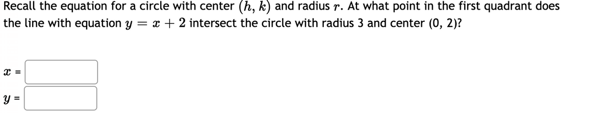 Recall the equation for a circle with center (h, k) and radius r. At what point in the first quadrant does
the line with equation y
= x + 2 intersect the circle with radius 3 and center (0, 2)?
y =
