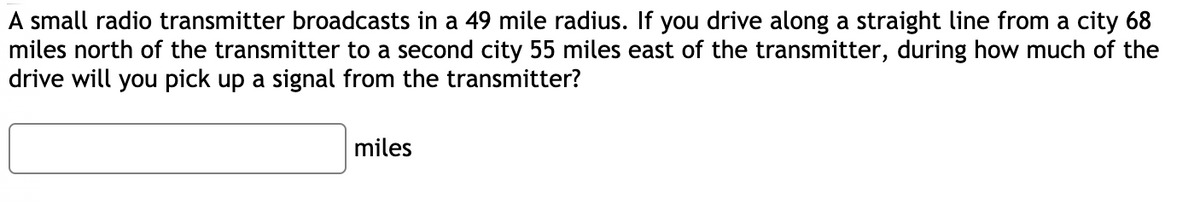 A small radio transmitter broadcasts in a 49 mile radius. If you drive along a straight line from a city 68
miles north of the transmitter to a second city 55 miles east of the transmitter, during how much of the
drive will you pick up a signal from the transmitter?
miles
