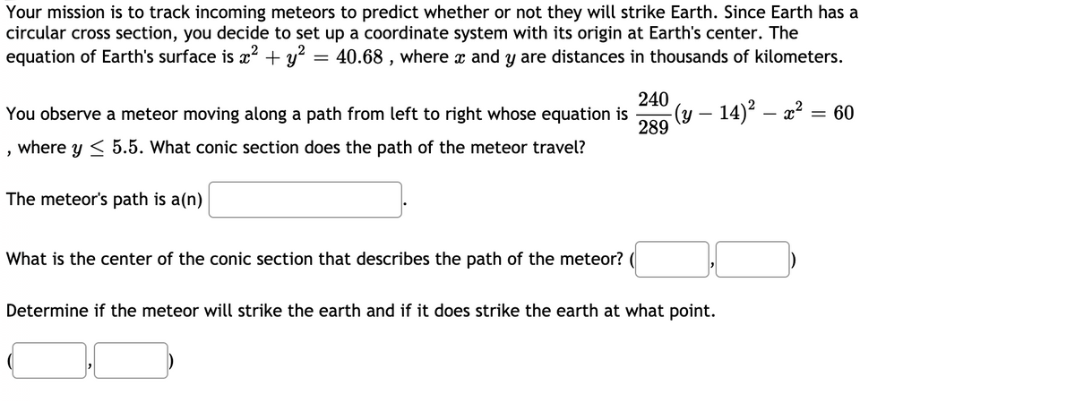 Your mission is to track incoming meteors to predict whether or not they will strike Earth. Since Earth has a
circular cross section, you decide to set up a coordinate system with its origin at Earth's center. The
equation of Earth's surface is ? + y? = 40.68 , where x and y are distances in thousands of kilometers.
240
-(y – 14)? – a² = 60
289
You observe a meteor moving along a path from left to right whose equation is
, where y < 5.5. What conic section does the path of the meteor travel?
The meteor's path is a(n)
What is the center of the conic section that describes the path of the meteor? (
Determine if the meteor will strike the earth and if it does strike the earth at what point.
