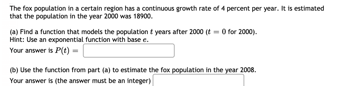 The fox population in a certain region has a continuous growth rate of 4 percent per year. It is estimated
that the population in the year 2000 was 18900.
O for 2000).
(a) Find a function that models the population t years after 2000 (t
Hint: Use an exponential function with base e.
Your answer is P(t)
(b) Use the function from part (a) to estimate the fox population in the year 2008.
Your answer is (the answer must be an integer)
