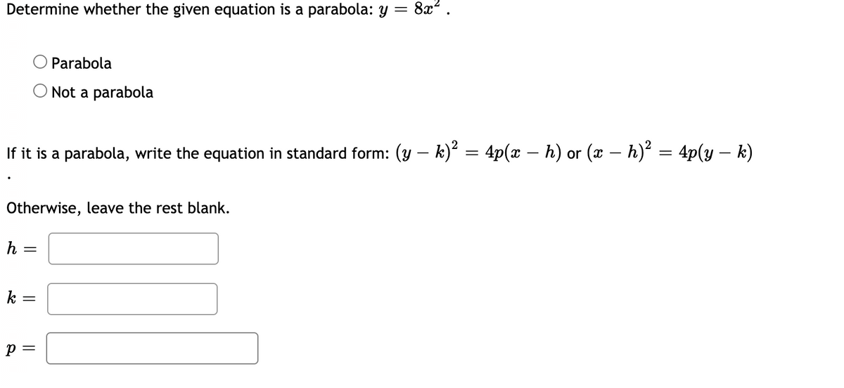 Determine whether the given equation is a parabola: y
8x2.
Parabola
O Not a parabola
If it is a parabola, write the equation in standard form: (y – k)² = 4p(x – h) or (x – h)² = 4p(y – k)
-
Otherwise, leave the rest blank.
h =
k =
