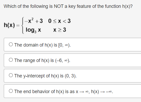 Which of the following is NOT a key feature of the function h(x)?
-x? +3 0<x <3
h(x) =
log, x
x2 3
O The domain of h(x) is [0, ∞).
O The range of h(x) is (–6, ∞).
O The y-intercept of h(x) is (0, 3).
O The end behavior of h(x) is as x → 0, h(x) →-.
