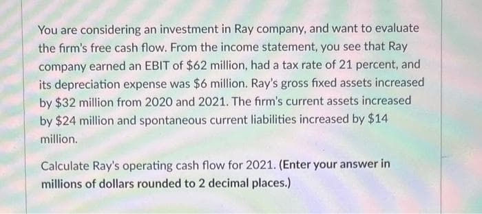 You are considering an investment in Ray company, and want to evaluate
the firm's free cash flow. From the income statement, you see that Ray
company earned an EBIT of $62 million, had a tax rate of 21 percent, and
its depreciation expense was $6 million. Ray's gross fixed assets increased
by $32 million from 2020 and 2021. The firm's current assets increased
by $24 million and spontaneous current liabilities increased by $14
million.
Calculate Ray's operating cash flow for 2021. (Enter your answer in
millions of dollars rounded to 2 decimal places.)