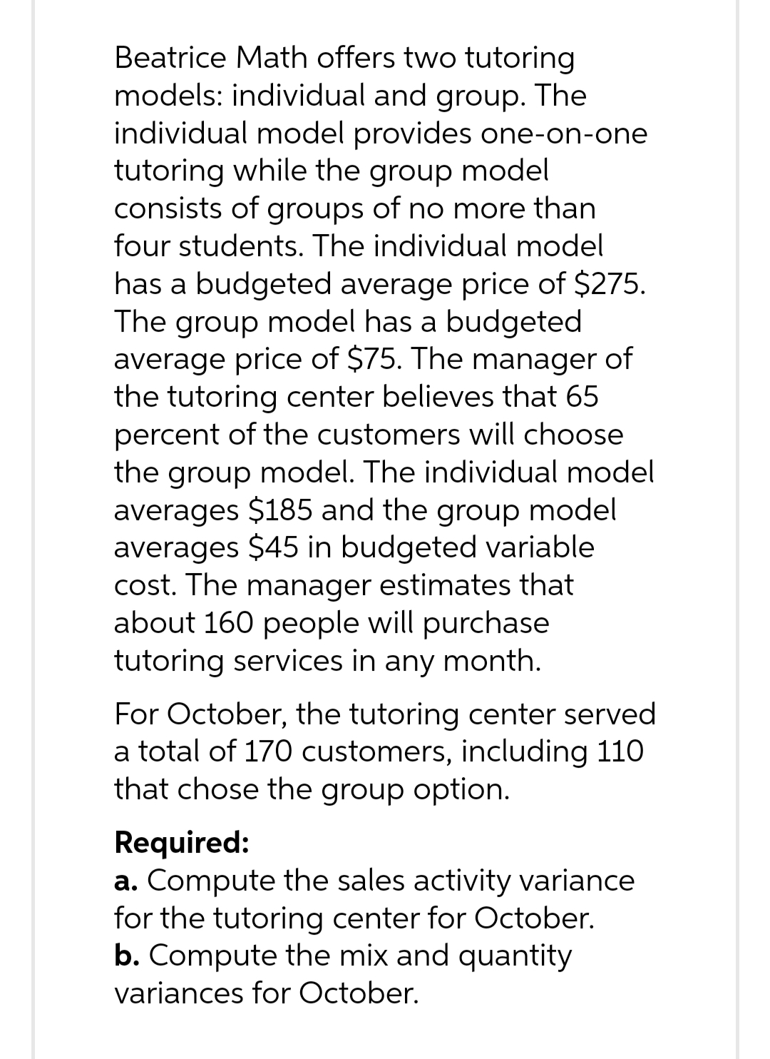 Beatrice Math offers two tutoring
models: individual and group. The
individual model provides one-on-one
tutoring while the group model
consists of groups of no more than
four students. The individual model
has a budgeted average price of $275.
The group model has a budgeted
average price of $75. The manager of
the tutoring center believes that 65
percent of the customers will choose
the group model. The individual model
averages $185 and the group model
averages $45 in budgeted variable
cost. The manager estimates that
about 160 people will purchase
tutoring services in any month.
For October, the tutoring center served
a total of 170 customers, including 110
that chose the group option.
Required:
a. Compute the sales activity variance
for the tutoring center for October.
b. Compute the mix and quantity
variances for October.