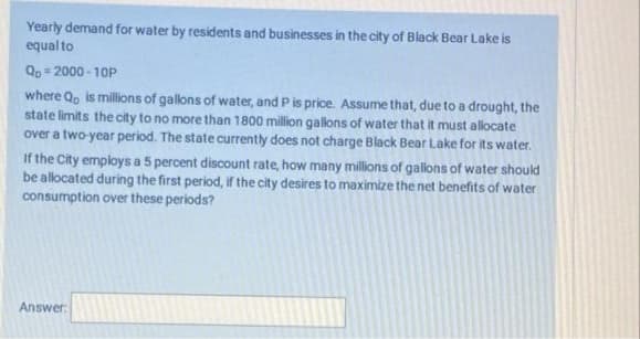 Yearly demand for water by residents and businesses in the city of Black Bear Lake is
equal to
Qo= 2000 - 10P
where Q, is millions of gallons of water, and Pis price. Assume that, due to a drought, the
state limits the city to no more than 1800 million gallons of water that it must allocate
over a two-year period. The state currently does not charge Black Bear Lake for its water.
If the City employs a 5 percent discount rate, how many millions of gallons of water should
be allocated during the first period, if the city desires to maximizethe net benefits of water
consumption over these periods?
Answer:
