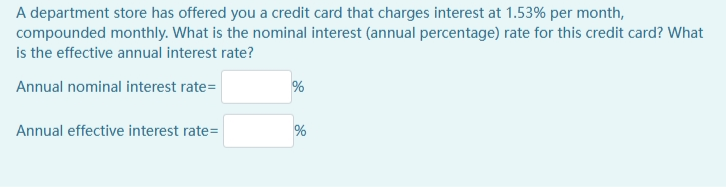 A department store has offered you a credit card that charges interest at 1.53% per month,
compounded monthly. What is the nominal interest (annual percentage) rate for this credit card? What
is the effective annual interest rate?
Annual nominal interest rate=
Annual effective interest rate=
%

