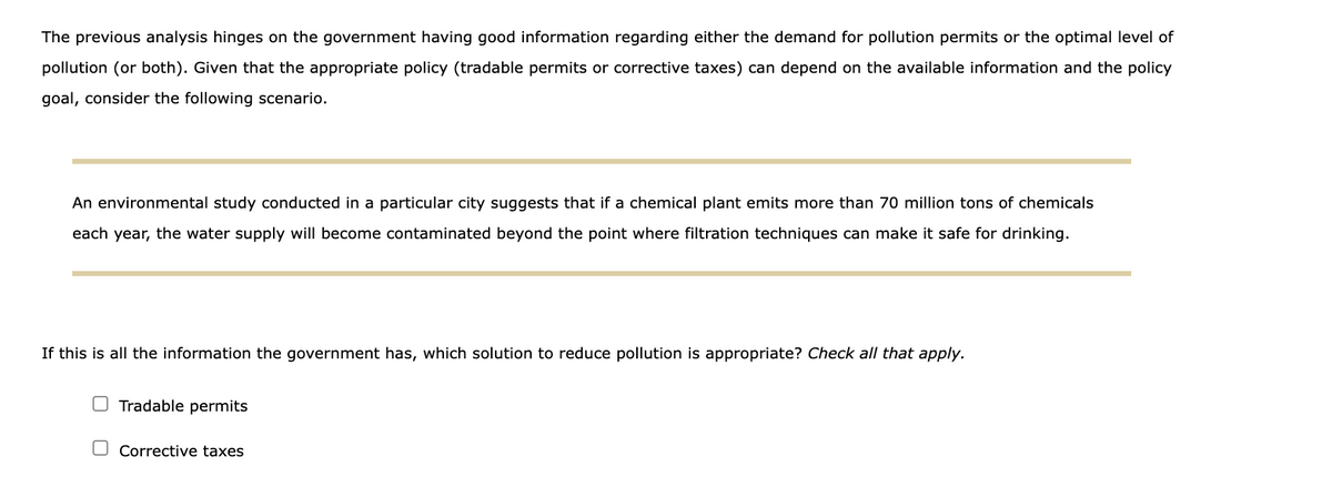 The previous analysis hinges on the government having good information regarding either the demand for pollution permits or the optimal level of
pollution (or both). Given that the appropriate policy (tradable permits or corrective taxes) can depend on the available information and the policy
goal, consider the following scenario.
An environmental study conducted in a particular city suggests that if a chemical plant emits more than 70 million tons of chemicals
each year, the water supply will become contaminated beyond the point where filtration techniques can make it safe for drinking.
If this is all the information the government has, which solution to reduce pollution is appropriate? Check all that apply.
O Tradable permits
O Corrective taxes
