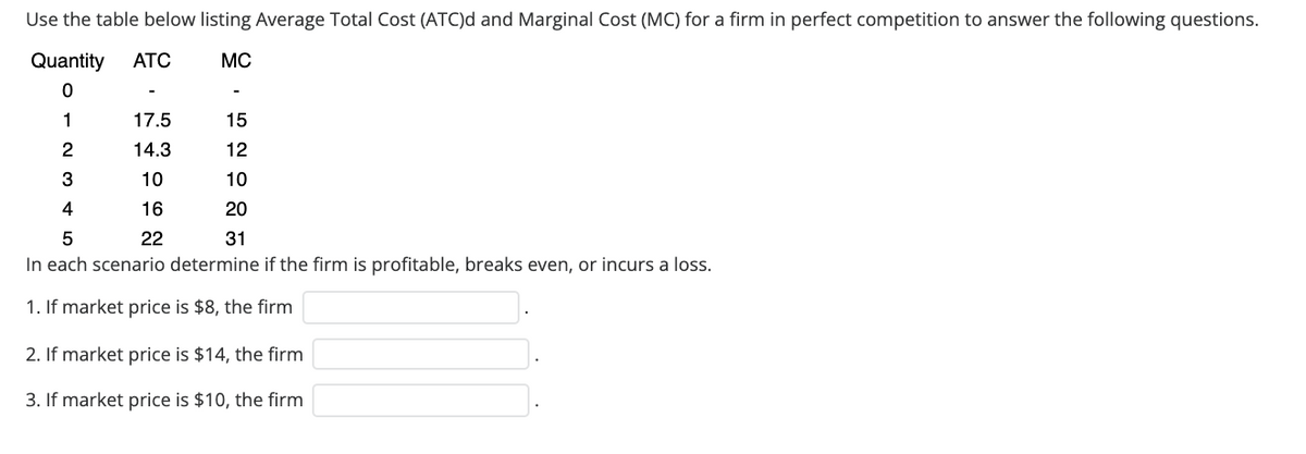 Use the table below listing Average Total Cost (ATC)d and Marginal Cost (MC) for a firm in perfect competition to answer the following questions.
Quantity
ATC
MC
1
17.5
15
14.3
12
3
10
10
4
16
20
22
31
In each scenario determine if the firm is profitable, breaks even, or incurs a loss.
1. If market price is $8, the firm
2. If market price is $14, the firm
3. If market price is $10, the firm
