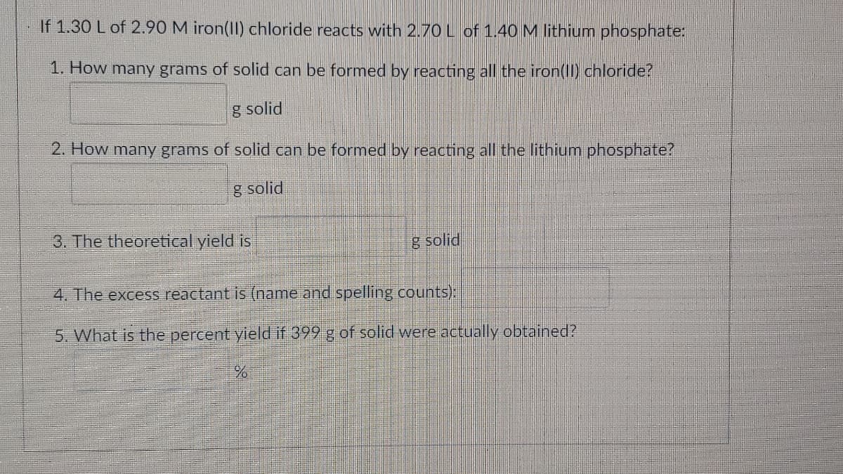 If 1.30 L of 2.90 M iron(II) chloride reacts with 2.70 L of 1.40 M lithium phosphate:
1. How many grams of solid can be formed by reacting all the iron((ID chloride?
g solid
2. How many grams of solid can be formed by reacting all the lithium phosphate?
g solid
3. The theoretical yield is
g solid
4. The excess reactant is (name and spelling counts):
5. What is the percent yield if 399 g of solid were actually obtained?
