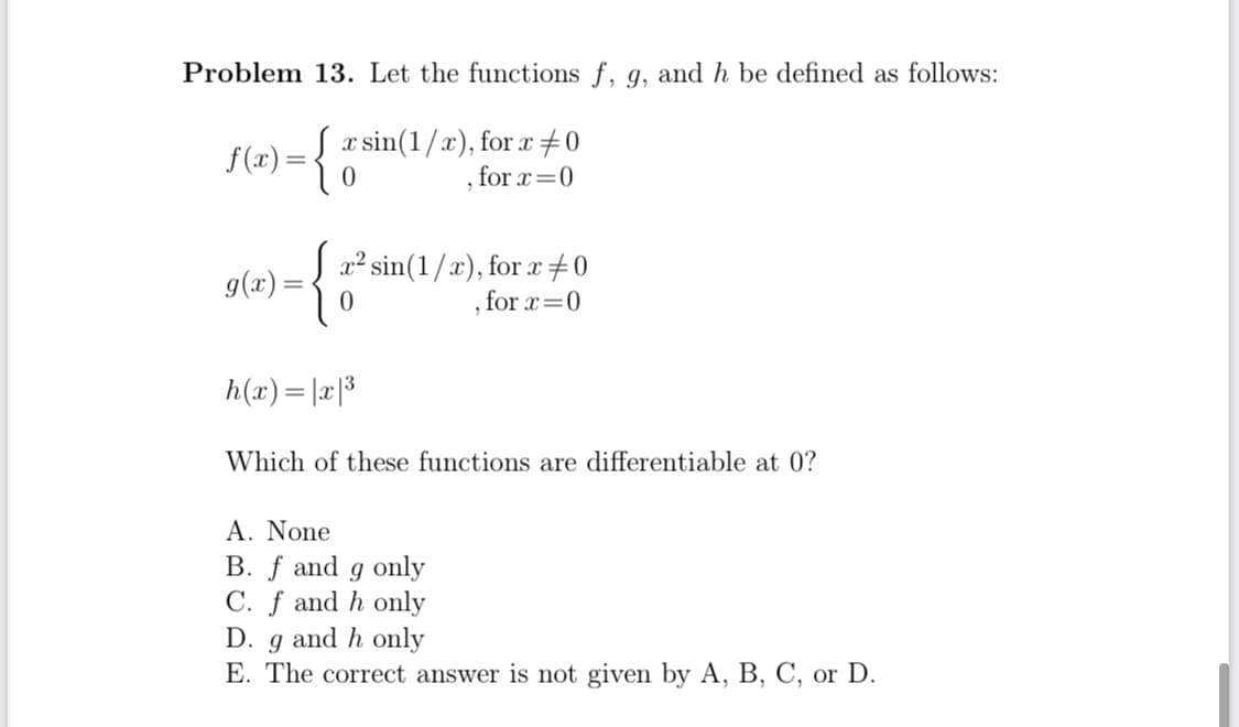 Problem 13. Let the functions f, g, and h be defined as follows:
{
x sin(1/x), for x #0
for x=0
f(x):
2² sin(1/x), for x+0
for x=0
g(x) =
h(x)= |a|3
Which of these functions are differentiable at 0?
A. None
B. f and g only
C. f and h only
D. g and h only
E. The correct answer is not given by A, B, C, or D.

