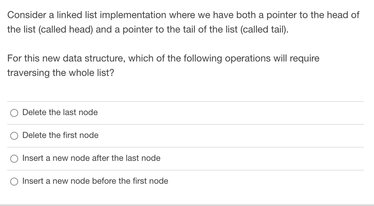 Consider a linked list implementation where we have both a pointer to the head of
the list (called head) and a pointer to the tail of the list (called tail).
For this new data structure, which of the following operations will require
traversing the whole list?
O Delete the last node
O Delete the first node
Insert a new node after the last node
O Insert a new node before the first node

