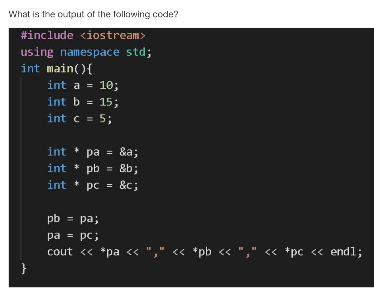 What is the output of the following code?
#include <iostream>
using namespace std;
int main(){
int a =
10;
int b = 15;
int c = 5;
int
*
ра
&a;
int * pb
&b;
int
*
pc = &c;
pb
= pa;
pa = pc;
IL II
II II
cout << *pa « "," << *pb << "
," « *pc << endl;
}
