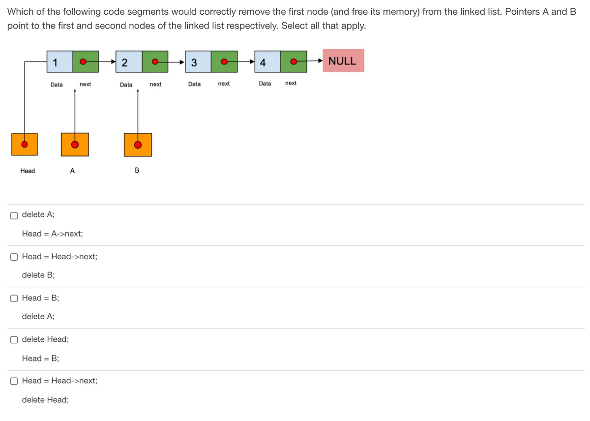 Which of the following code segments would correctly remove the first node (and free its memory) from the linked list. Pointers A and B
point to the first and second nodes of the linked list respectively. Select all that apply.
1
2
3
NULL
Data
next
Data
next
Data
next
Data
next
Не
А
В
O delete A;
Head = A->next;
O Head = Head->next;
delete B;
O Head = B;
delete A;
O delete Head;
Head = B;
O Head = Head->next;
delete Head;
