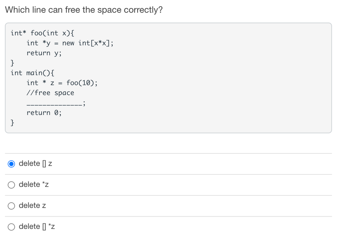 Which line can free the space correctly?
int* foo(int x){
int *y
= new int[x*x];
return y;
}
int main(){
int
Z =
foo(10);
//free space
return 0;
}
delete | z
delete *z
delete z
delete | *z
