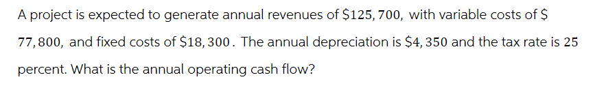 A project is expected to generate annual revenues of $125, 700, with variable costs of $
77,800, and fixed costs of $18,300. The annual depreciation is $4, 350 and the tax rate is 25
percent. What is the annual operating cash flow?
