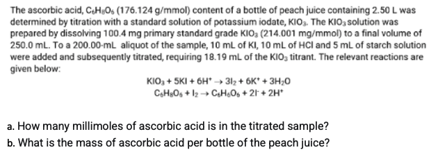 The ascorbic acid, C,H;Os (176.124 g/mmol) content of a bottle of peach juice containing 2.50 L was
determined by titration with a standard solution of potassium iodate, KIO3. The KIO; solution was
prepared by dissolving 100.4 mg primary standard grade KIO; (214.001 mg/mmol) to a final volume of
250.0 mL. To a 200.00-mL aliquot of the sample, 10 mL of KI, 10 mL of HCl and 5 mL of starch solution
were added and subsequently titrated, requiring 18.19 mL of the KIO; titrant. The relevant reactions are
given below:
KIO; + 5KI + 6H* → 3l2 + 6K* + 3H;0
CH;O, + l2→ CH,O, + 21- + 2H*
a. How many millimoles of ascorbic acid is in the titrated sample?
b. What is the mass of ascorbic acid per bottle of the peach juice?
