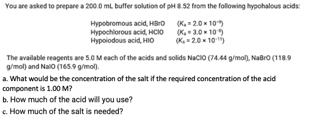 You are asked to prepare a 200.0 mL buffer solution of pH 8.52 from the following hypohalous acids:
Hypobromous acid, HBro
Hypochlorous acid, HCIO
Hypoiodous acid, HIO
(Ka = 2.0 x 10)
(K, = 3.0 x 10)
(Ka = 2.0 x 10-11)
The available reagents are 5.0 M each of the acids and solids NaCIO (74.44 g/mol), NaBro (118.9
g/mol) and Nalo (165.9 g/mol).
a. What would be the concentration of the salt if the required concentration of the acid
component is 1.00 M?
b. How much of the acid will you use?
c. How much of the salt is needed?
