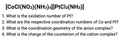 [CoC((NO2)(NH3)4J[PtCla(NH3)]
1. What is the oxidation number of Pt?
2. What are the respective coordination numbers of Co and Pt?
3. What is the coordination geometry of the anion complex?
4. What is the charge of the counterion of the cation complex?
