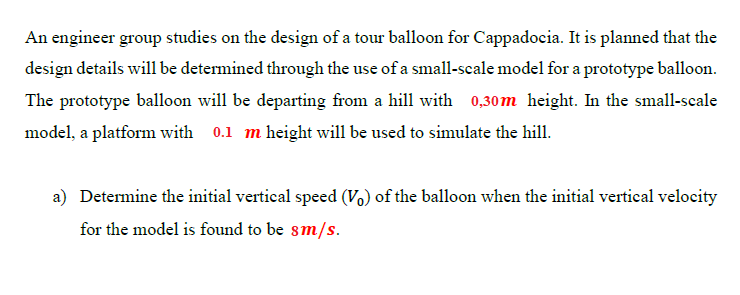 An engineer group studies on the design of a tour balloon for Cappadocia. It is planned that the
design details will be determined through the use of a small-scale model for a prototype balloon.
The prototype balloon will be departing from a hill with 0,30m height. In the small-scale
model, a platform with 0.1 m height will be used to simulate the hill.
a) Determine the initial vertical speed (Vo) of the balloon when the initial vertical velocity
for the model is found to be sm/s.
