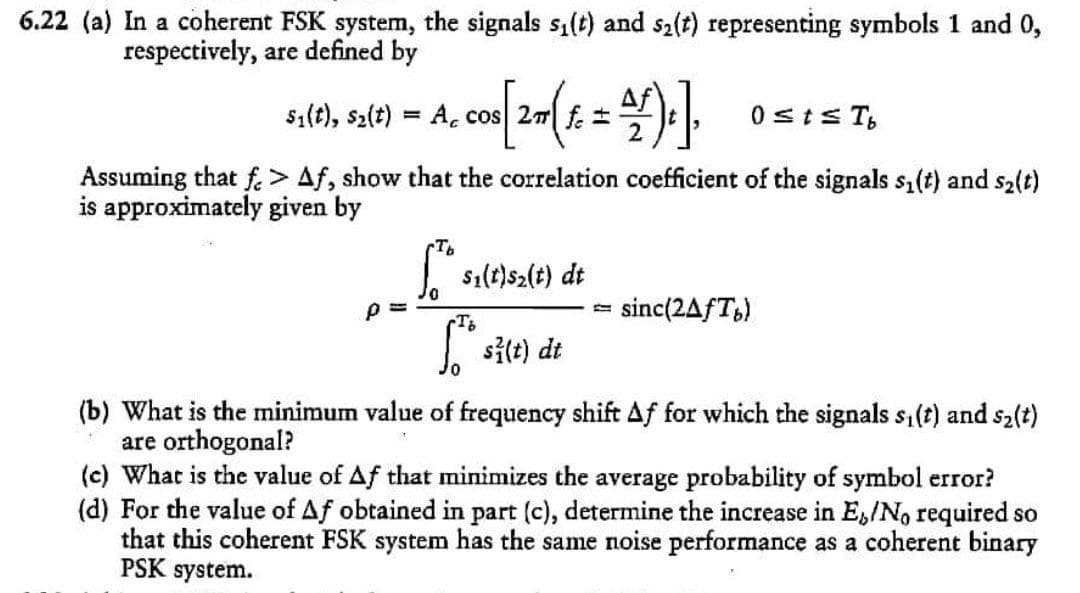 6.22 (a) In a coherent FSK system, the signals s1(t) and s2(t) representing symbols 1 and 0,
respectively, are defined by
Af
s1(t), s2(t) = A, cos 27 f
0sts T,
%3D
Assuming that f.> Af, show that the correlation coefficient of the signals s1(t) and s2(t)
is approximately given by
| sı(t)s2(t) dt
sinc(2AfT,)
TB
| sitt) dt
(b) What is the minimum value of frequency shift Af for which the signals s,(t) and s2(t)
are orthogonal?
(c) What is the value of Af that minimizes the average probability of symbol error?
(d) For the value of Af obtained in part (c), determine the increase in E,/No required so
that this coherent FSK system has the same noise performance as a coherent binary
PSK system.
