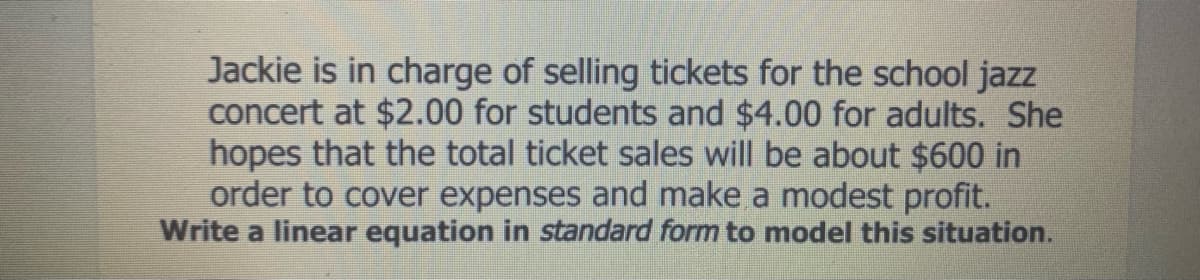 Jackie is in charge of selling tickets for the school jazz
concert at $2.00 for students and $4.00 for adults. She
hopes that the total ticket sales will be about $600 in
order to cover expenses and make a modest profit.
Write a linear equation in standard form to model this situation.

