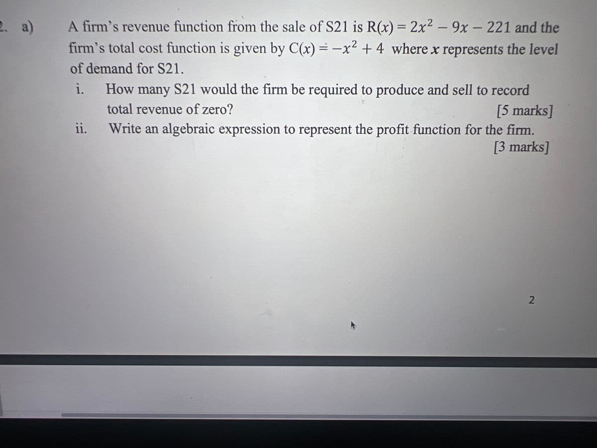 A firm's revenue function from the sale of S21 is R(x) = 2x² - 9x - 221 and the
firm's total cost function is given by C(x) = -x² + 4 where x represents the level
of demand for S21.
i. How many S21 would the firm be required to produce and sell to record
total revenue of zero?
ii.
[5 marks]
Write an algebraic expression to represent the profit function for the firm.
[3 marks]
2