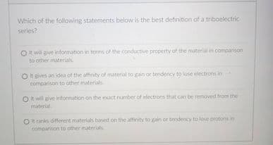 Which of the following statements below is the best definition of a triboelectric
series?
Ot will give information in terms of the conductive property of the material in comparison
to other materials
Ot eives an idea of the affirity of material to gain or tendency to lose electrons in
comparison to other materials
Ot will give information on the exact number of electrons that can be removed from the
material
Rranks different materials based on the affinity to gain or teridency to lose protons in
comparison to other materials
