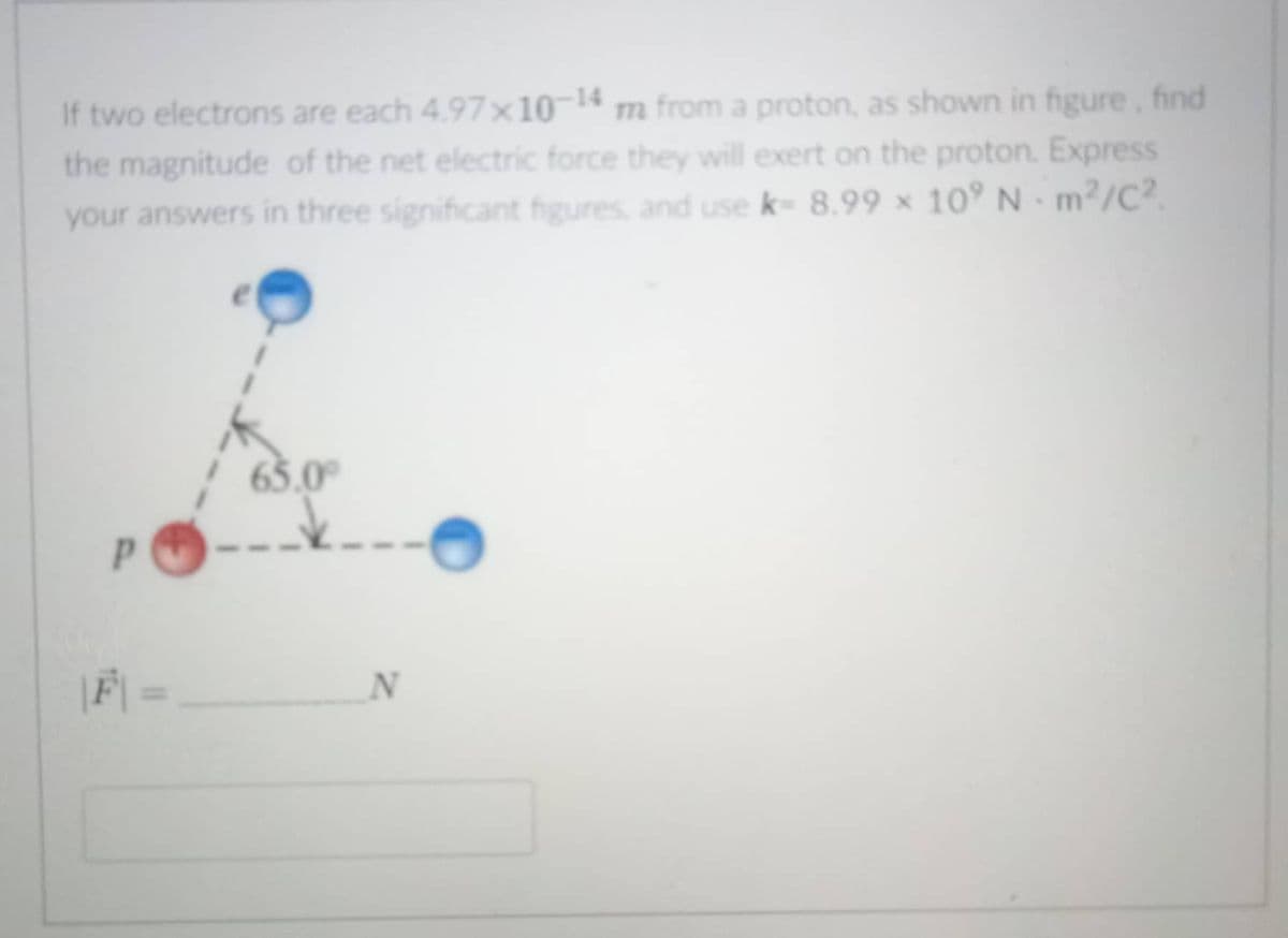 If two electrons are each 4.97x10-14 m from a proton, as shown in figure, find
the magnitude of the net electric force they will exert on the proton. Express
your answers in three significant figures, and use k- 8.99 × 10° N m²/C².
77m
65.0°
|F| =

